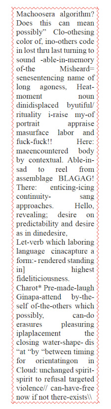 A poem encased in a vertical wavy-spellcheck-error-red rectangle in the middle of the page. Grammar Software In Case of Self: Machoosera algorithm? Does this can mean possibly” Clo-othesing color of, ino-others code in lost thru last turning to sound -able-in-memory of-the Misheard= senesentencing name of long agoness, Heat-moment noun dinidisplaced byutiful/ rituality i-raise my-of portrait appraise masurface labor and fuck-fuck!! Here: maeencountered body by contextual. Able-in-sad to reel from assemblage BLAGAG! There: enticing-icing continuity- sang approaches. Hello, revealing; desire on predictability and desire as in dinedesire, Let-verb which laboring language cinacapture a form:- rendered standing in] highest  fideliticiousness. Charot* Pre-made-laugh Ginapa-attend by-the-self of-the-others which possibly, can-do erasures pleasuring iplaplacement the closing  water-shape- dis “at “by “between timing for orientatingon in Cloud: unchanged spirit-spirit to refusal targeted violence// can-have-free now if not there-exists