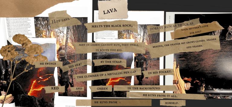 Collage poem, titled 'lava poem', that reads: "hot lava melts the black rock, does it run thick as your mother's love for you? men in green cannot run, feet swell in boots too big. behind, the orange sky grows closer. nearer and nearer. he swings his AK7 by the strap. the glimmer of a metallic pen cap in his pocket. red and green in the background he runs from it all. he runs from himself."